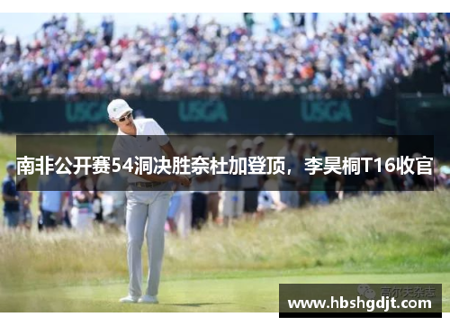 南非公开赛54洞决胜奈杜加登顶，李昊桐T16收官
